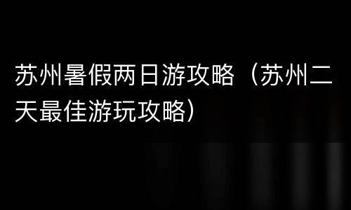 苏州暑假两日游攻略（苏州二天最佳游玩攻略）