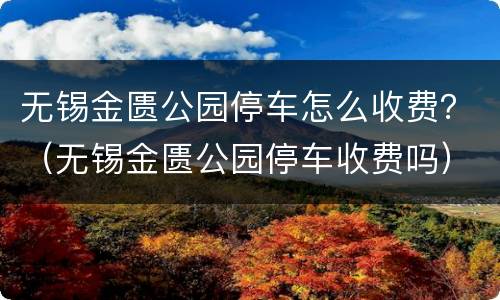 无锡金匮公园停车怎么收费？（无锡金匮公园停车收费吗）