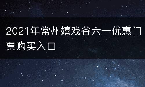 2021年常州嬉戏谷六一优惠门票购买入口