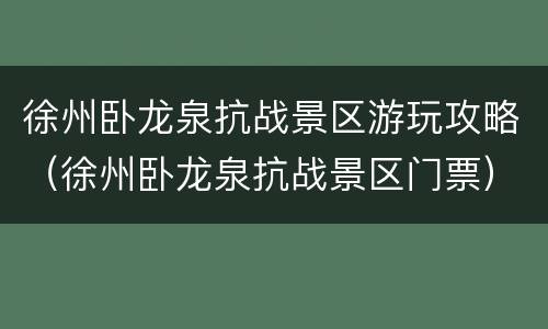 徐州卧龙泉抗战景区游玩攻略（徐州卧龙泉抗战景区门票）