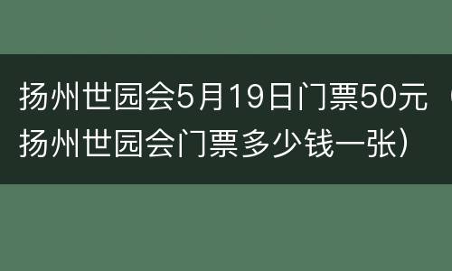 扬州世园会5月19日门票50元（扬州世园会门票多少钱一张）