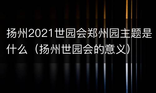 扬州2021世园会郑州园主题是什么（扬州世园会的意义）