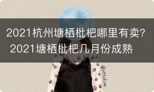 2021杭州塘栖枇杷哪里有卖？ 2021塘栖枇杷几月份成熟