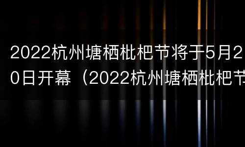 2022杭州塘栖枇杷节将于5月20日开幕（2022杭州塘栖枇杷节将于5月20日开幕吗）