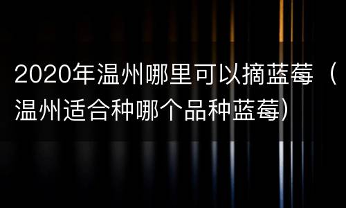 2020年温州哪里可以摘蓝莓（温州适合种哪个品种蓝莓）