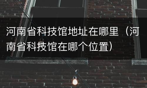 河南省科技馆地址在哪里（河南省科技馆在哪个位置）