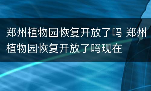 郑州植物园恢复开放了吗 郑州植物园恢复开放了吗现在