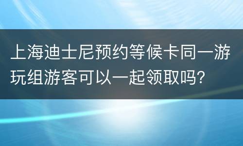上海迪士尼预约等候卡同一游玩组游客可以一起领取吗？
