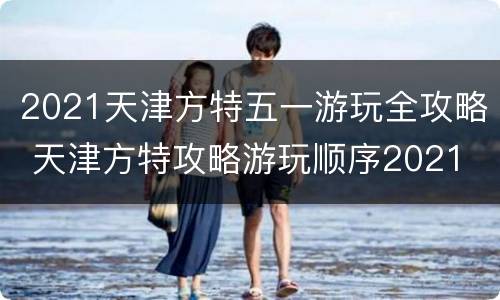 2021天津方特五一游玩全攻略 天津方特攻略游玩顺序2021