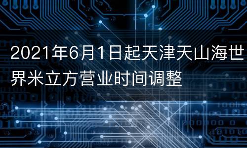 2021年6月1日起天津天山海世界米立方营业时间调整