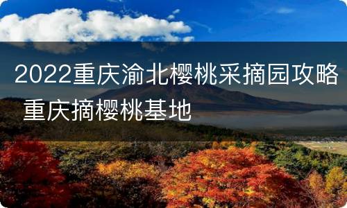 2022重庆渝北樱桃采摘园攻略 重庆摘樱桃基地