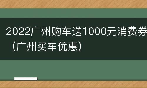 2022广州购车送1000元消费券（广州买车优惠）