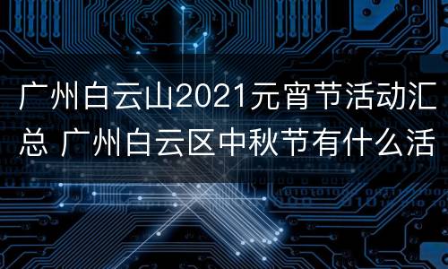 广州白云山2021元宵节活动汇总 广州白云区中秋节有什么活动