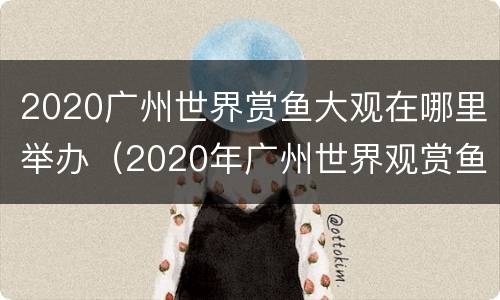2020广州世界赏鱼大观在哪里举办（2020年广州世界观赏鱼珍品大观）