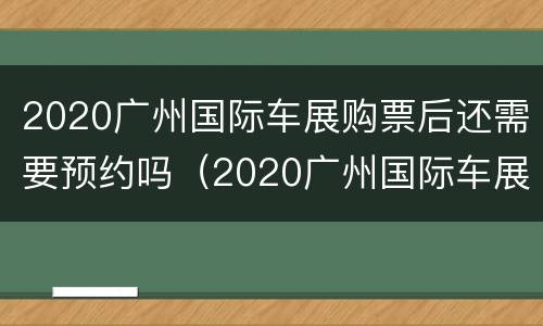 2020广州国际车展购票后还需要预约吗（2020广州国际车展购票后还需要预约吗知乎）