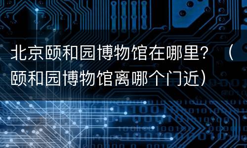 北京颐和园博物馆在哪里？（颐和园博物馆离哪个门近）