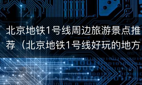 北京地铁1号线周边旅游景点推荐（北京地铁1号线好玩的地方）