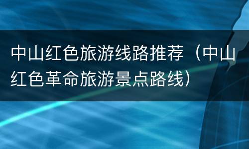中山红色旅游线路推荐（中山红色革命旅游景点路线）