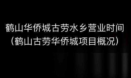 鹤山华侨城古劳水乡营业时间（鹤山古劳华侨城项目概况）