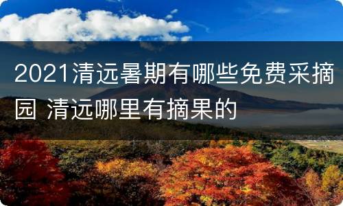 2021清远暑期有哪些免费采摘园 清远哪里有摘果的