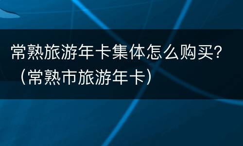 常熟旅游年卡集体怎么购买？（常熟市旅游年卡）