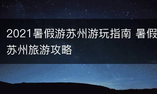 2021暑假游苏州游玩指南 暑假苏州旅游攻略
