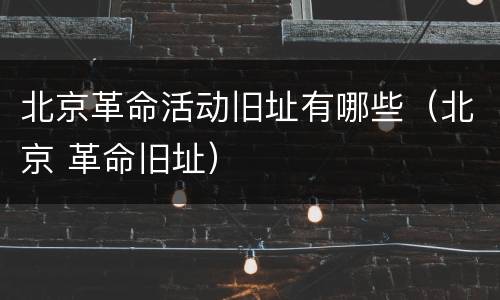 北京革命活动旧址有哪些（北京 革命旧址）