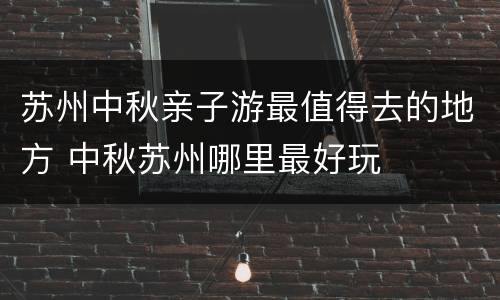 苏州中秋亲子游最值得去的地方 中秋苏州哪里最好玩