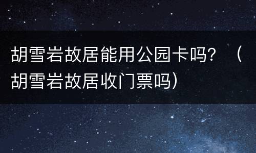 胡雪岩故居能用公园卡吗？（胡雪岩故居收门票吗）