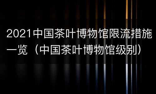 2021中国茶叶博物馆限流措施一览（中国茶叶博物馆级别）