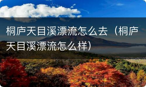 桐庐天目溪漂流怎么去（桐庐天目溪漂流怎么样）