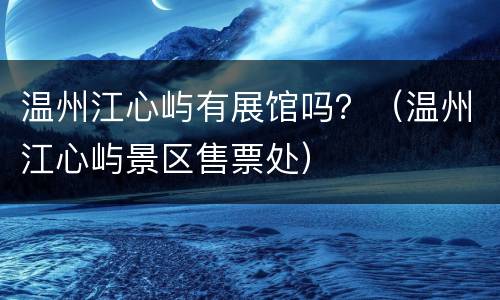 温州江心屿有展馆吗？（温州江心屿景区售票处）
