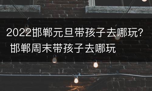 2022邯郸元旦带孩子去哪玩？ 邯郸周末带孩子去哪玩