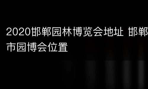 2020邯郸园林博览会地址 邯郸市园博会位置