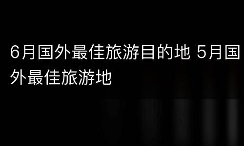 6月国外最佳旅游目的地 5月国外最佳旅游地