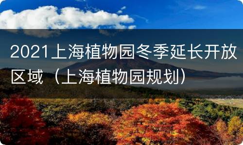 2021上海植物园冬季延长开放区域（上海植物园规划）