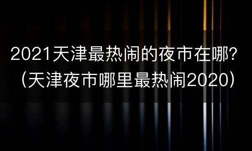 2021天津最热闹的夜市在哪？（天津夜市哪里最热闹2020）