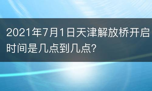 2021年7月1日天津解放桥开启时间是几点到几点？