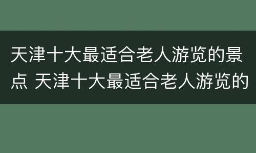 天津十大最适合老人游览的景点 天津十大最适合老人游览的景点图片