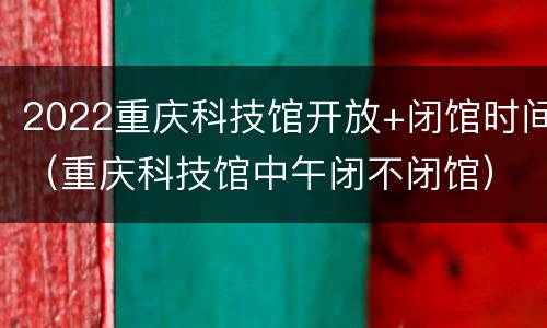 2022重庆科技馆开放+闭馆时间（重庆科技馆中午闭不闭馆）