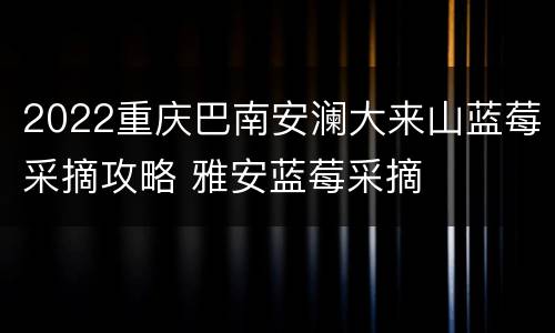 2022重庆巴南安澜大来山蓝莓采摘攻略 雅安蓝莓采摘