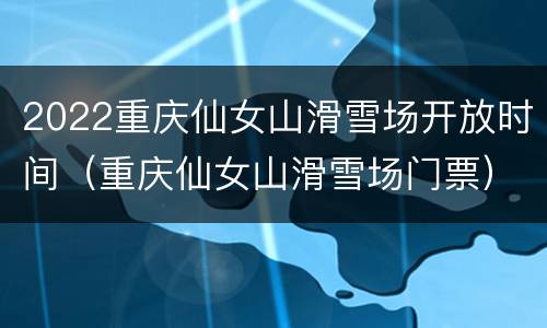 2022重庆仙女山滑雪场开放时间（重庆仙女山滑雪场门票）