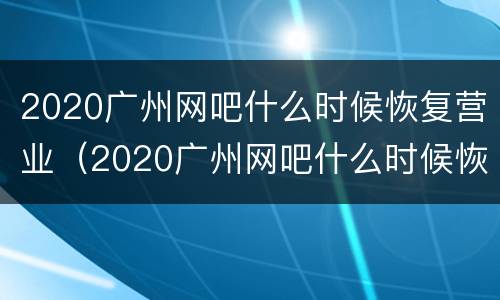 2020广州网吧什么时候恢复营业（2020广州网吧什么时候恢复营业了）