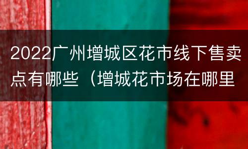 2022广州增城区花市线下售卖点有哪些（增城花市场在哪里）