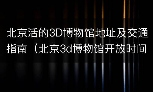 北京活的3D博物馆地址及交通指南（北京3d博物馆开放时间）