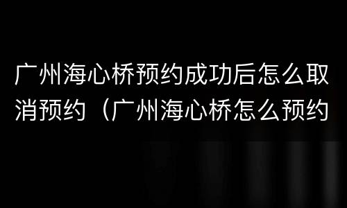 广州海心桥预约成功后怎么取消预约（广州海心桥怎么预约不了）