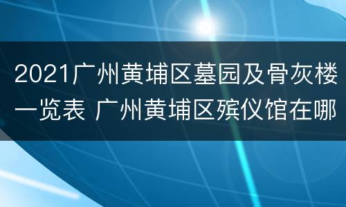 2021广州黄埔区墓园及骨灰楼一览表 广州黄埔区殡仪馆在哪个位置