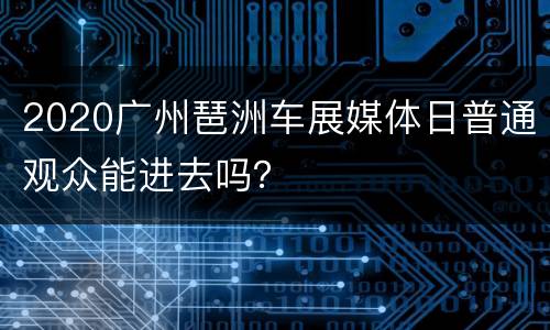 2020广州琶洲车展媒体日普通观众能进去吗？