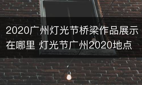 2020广州灯光节桥梁作品展示在哪里 灯光节广州2020地点