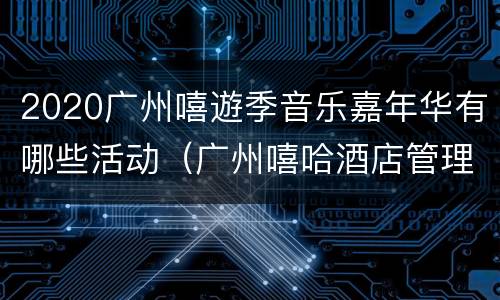 2020广州嘻遊季音乐嘉年华有哪些活动（广州嘻哈酒店管理有限公司）